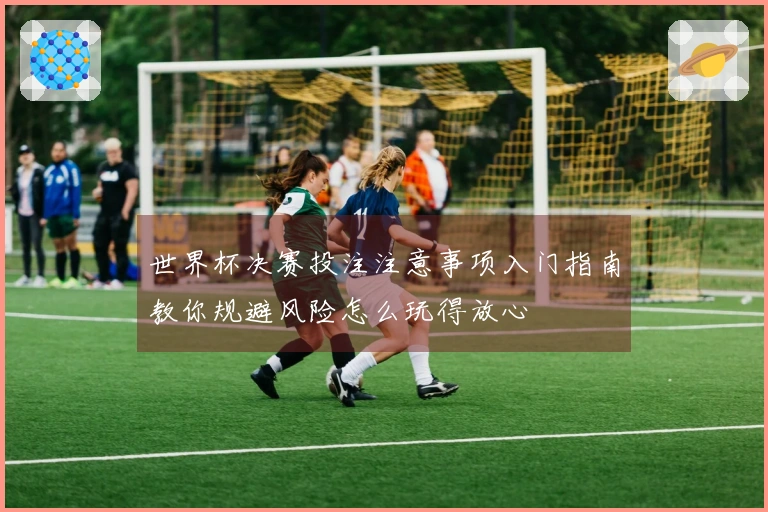世界杯决赛投注注意事项入门指南教你规避风险怎么玩得放心